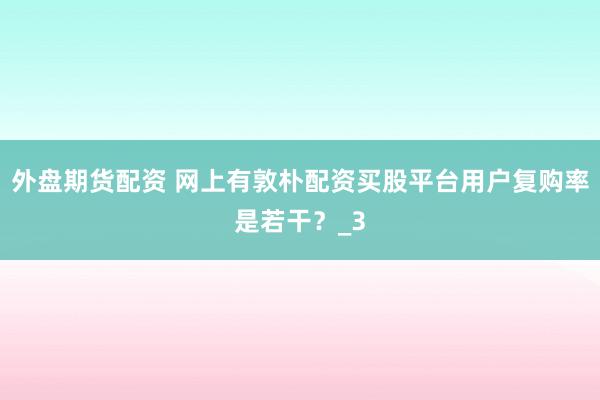 外盘期货配资 网上有敦朴配资买股平台用户复购率是若干？_3