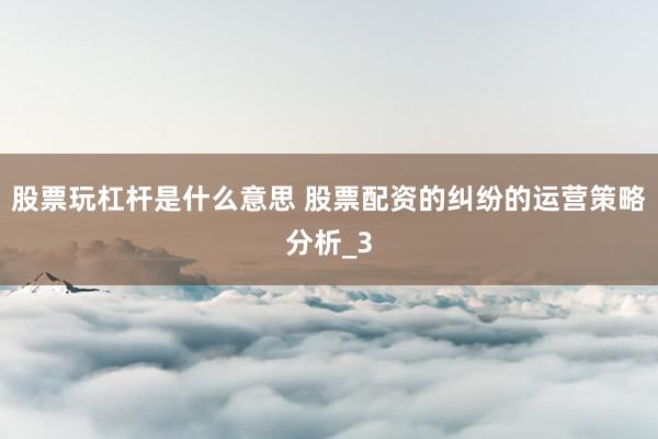 股票玩杠杆是什么意思 股票配资的纠纷的运营策略分析_3