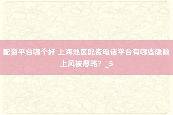 配资平台哪个好 上海地区配资电话平台有哪些隐敝上风被忽略？_5