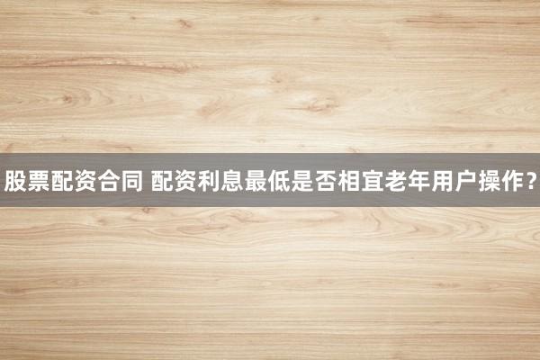 股票配资合同 配资利息最低是否相宜老年用户操作？