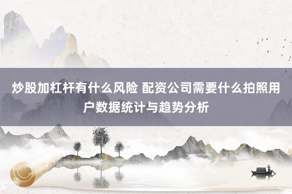 炒股加杠杆有什么风险 配资公司需要什么拍照用户数据统计与趋势分析