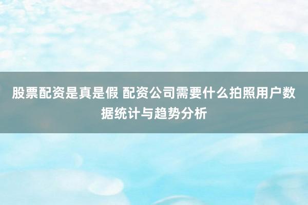 股票配资是真是假 配资公司需要什么拍照用户数据统计与趋势分析