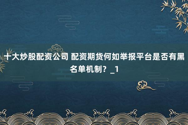 十大炒股配资公司 配资期货何如举报平台是否有黑名单机制？_1