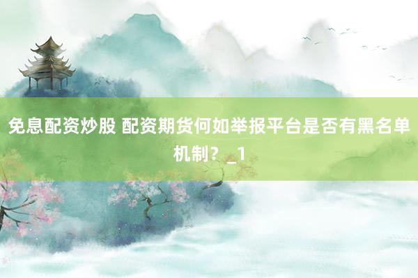 免息配资炒股 配资期货何如举报平台是否有黑名单机制？_1
