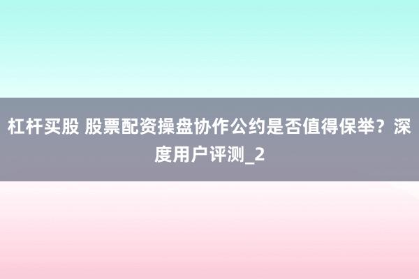 杠杆买股 股票配资操盘协作公约是否值得保举？深度用户评测_2