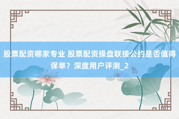 股票配资哪家专业 股票配资操盘联接公约是否值得保举？深度用户评测_2
