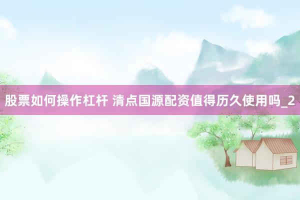 股票如何操作杠杆 清点国源配资值得历久使用吗_2