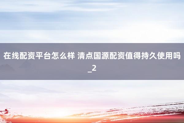 在线配资平台怎么样 清点国源配资值得持久使用吗_2