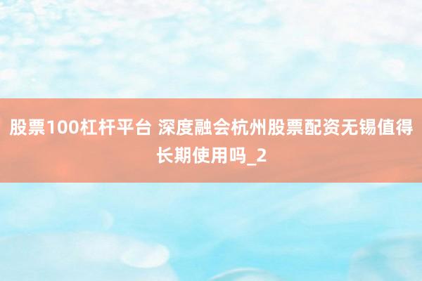 股票100杠杆平台 深度融会杭州股票配资无锡值得长期使用吗_2