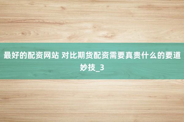 最好的配资网站 对比期货配资需要真贵什么的要道妙技_3