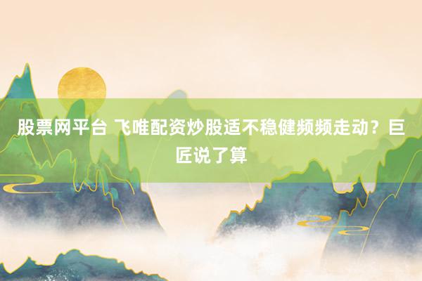 股票网平台 飞唯配资炒股适不稳健频频走动？巨匠说了算