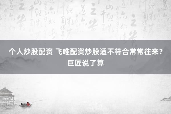 个人炒股配资 飞唯配资炒股适不符合常常往来？巨匠说了算